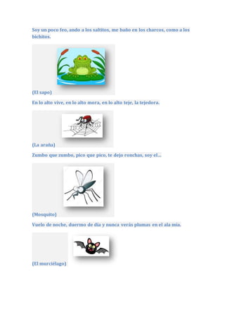 Soy un poco feo, ando a los saltitos, me baño en los charcos, como a los
bichitos.
(El sapo)
En lo alto vive, en lo alto mora, en lo alto teje, la tejedora.
(La araña)
Zumbo que zumbo, pico que pico, te dejo ronchas, soy el…
(Mosquito)
Vuelo de noche, duermo de día y nunca verás plumas en el ala mía.
(El murciélago)
 