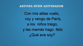 ADIVINA BUEN ADIVINADOR
Con mis alitas vuelo,
voy y vengo de París,
a los niños traigo,
y las mamás hago feliz
¿Qué ave soy?
 