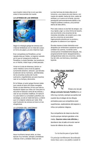 que el padre mata al hijo no sin que éste
antes lo hiera también de muerte.
LA LEYENDA DE LAS SIRENAS
Según la mitología griega las sirenas eran
criaturas fantásticas con la mitad del cuerpo
en forma de pájaro y la otra mitad de mujer.
Eran compañeras de Perséfone y al ser
raptada ésta por Hades, no lograron salvarla
por lo que en venganza la madre de
Perséfone, la diosa Deméter, las transformó
en un hibrido, mitad mujer y mitad pescado.
Vivían en la isla de Artemisa y tenían un
canto melódico como el de los pájaros,
sumamente atractivo, seductor, que llamaba
la atención de los marineros, advirtiéndoles
de los encantos ocultos del mundo
submarino, engañándolos así para hacerlos
caer en su trampa y devorarlos.
En la Odisea, el autor griego Homero relata
que cuando el barco de Ulises navegaba
frente a la isla Artemisa, él hizo que toda su
tripulación tapara sus oídos con cera para no
escuchar el seductor canto de las sirenas y
caer en sus encantos maléficos. En tanto él
no pudo tolerar su curiosidad y planificó una
estrategia, se ató al mástil del barco y ordenó
que no lo dejaran soltarse por nada. Ante
esta frustración las sirenas se tiraron al mar
ahogándose.
LA LEYENDA DEL UNICORNIO
Hace muchísimo tiempo atrás, en otras
épocas muy remotas, salvajes y fantásticas
criaturas vivían y andaban libres por ahí.
La más hermosa de todas ellas era el
Unicornio, una criatura de color blanco, con
cuerpo de caballo, barba de chivo, patas de
antílope y un cuerno en la frente, que era
perseguido permanentemente debido a los
mágicos poderes curativos y de juventud
eterna de éste último.
Pero esta criatura no era fácil de atrapar, era
muy rápida y ágil. La única forma de hacerlo,
era recurriendo a los encantos de las
inocentes doncellas, de corazón puro, a las
que los unicornios se acercaban
ingenuamente atraídos por su pureza y
apoyaban la cabeza en sus regazos.
De esta manera al estar distraídos eran
atrapados por ambiciosos cazadores que les
cortaban los cuernos, muriendo como
consecuencia inmediatamente después. Así,
progresivamente fueron desapareciendo y
extinguiéndose todos los unicornios, siendo
hoy tan sólo una hermosa y recordada
leyenda.
Un niño muy normal
Érase una vez un
dibujo animado llamado Pablillo.Era un
niño muy normal y siempre se sentía mal
cuando iba al colegio de los dibujos
animados pues sus compañeros eran
superheroes, exploradores del espacio o
niños con poderes mágicos.
Sus compañeros de clase se aburrían
mucho porque siempre ganaban a los
malos. Querían retos más difíciles y
decidieron dar el salto al mundo real en
busca de villanos de su altura.
La invitación para el gran baile
Un príncipe terriblemente desordenado
nunca hace caso a sus padres cuando le
 