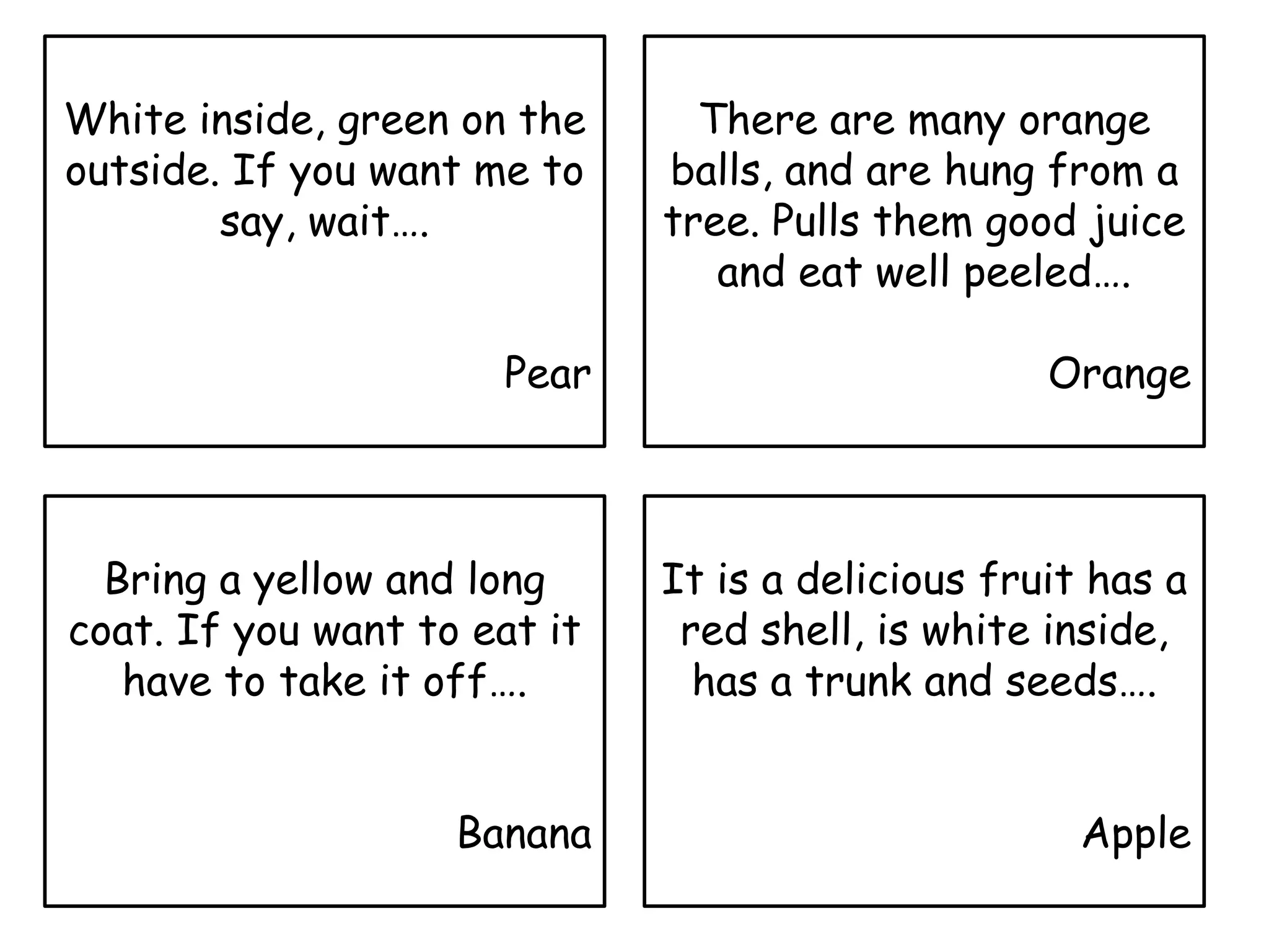 White inside, green on the
outside. If you want me to
say, wait….
Pear
Bring a yellow and long
coat. If you want to eat it
have to take it off….
Banana
There are many orange
balls, and are hung from a
tree. Pulls them good juice
and eat well peeled….
Orange
It is a delicious fruit has a
red shell, is white inside,
has a trunk and seeds….
Apple