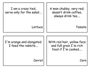 I am a crazy tied,
serve only for the salad….
Lettuce
A man chubby, very red;
doesn’t drink coffee,
always drink tea….
Tomato
I'm orange and elongated.
I feed the rabbits….
Carrot
With red hair, yellow face
and full grain I'm rich
food if I'm cooked....
Corn