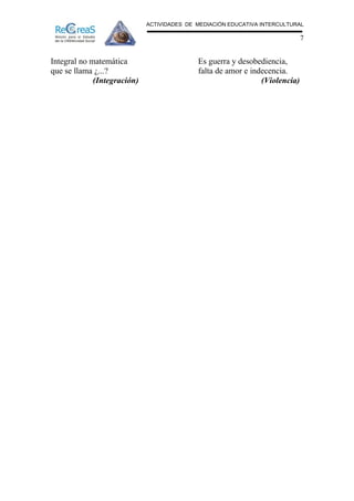 ACTIVIDADES DE MEDIACIÓN EDUCATIVA INTERCULTURAL

                                                                             7


Integral no matemática                      Es guerra y desobediencia,
que se llama ¿...?                          falta de amor e indecencia.
             (Integración)                                     (Violencia)
 
