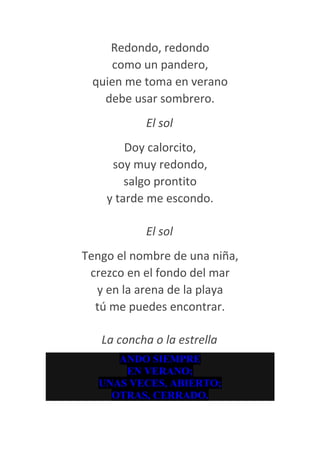 Redondo, redondo
    como un pandero,
 quien me toma en verano
   debe usar sombrero.
           El sol
        Doy calorcito,
     soy muy redondo,
        salgo prontito
    y tarde me escondo.

           El sol
Tengo el nombre de una niña,
 crezco en el fondo del mar
  y en la arena de la playa
  tú me puedes encontrar.

   La concha o la estrella
     ANDO SIEMPRE
      EN VERANO;
  UNAS VECES, ABIERTO;
    OTRAS, CERRADO.
 