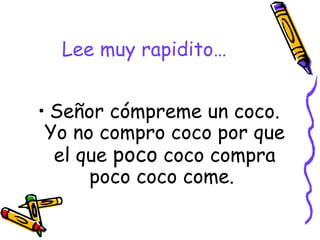Lee muy rapidito… Señor cómpreme un coco. Yo no compro coco por que el que  poco  coco compra poco coco come.  