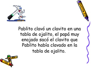 Pablito clavó un clavito en una tabla de ojalito, el papá muy enojado sacó el clavito que Pablito había clavado en la tabla de ojalito.   