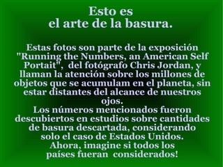 Esto es el arte de la basura. Estas fotos son parte de la exposición "Running the Numbers, an American Self Portait",  del fotógrafo Chris Jordan, y llaman la atención sobre los millones de objetos que se acumulam en el planeta, sin estar distantes del alcance de nuestros ojos. Los números mencionados fueron descubiertos en estudios sobre cantidades de basura descartada, considerando solo el caso de Estados Unidos. Ahora, imagine si todos los países fueran  considerados! 