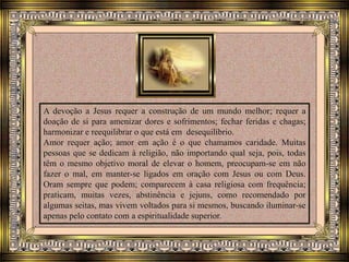 A devoção a Jesus requer a construção de um mundo melhor; requer a
doação de si para amenizar dores e sofrimentos; fechar feridas e chagas;
harmonizar e reequilibrar o que está em desequilíbrio.
Amor requer ação; amor em ação é o que chamamos caridade. Muitas
pessoas que se dedicam à religião, não importando qual seja, pois, todas
têm o mesmo objetivo moral de elevar o homem, preocupam-se em não
fazer o mal, em manter-se ligados em oração com Jesus ou com Deus.
Oram sempre que podem; comparecem à casa religiosa com frequência;
praticam, muitas vezes, abstinência e jejuns, como recomendado por
algumas seitas, mas vivem voltados para si mesmos, buscando iluminar-se
apenas pelo contato com a espiritualidade superior.
 