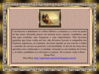 Convida-nos a abandonar os velhos hábitos e costumes e a viver no poder
de Seu amor, deixando nascer um homem novo, sincero, verdadeiro, que
luta para combater suas fraquezas e suas imperfeições. Não devemos
aguardar que Jesus venha até nós; não devemos invocar a companhia dos
Espíritos superiores, ao contrário, devemos atender ao seu convite e trilhar
o caminho do serviço ao próximo e da humildade. O devoto de Jesus deve
aprender com a dedicação e a caridade, tornando-se um médium do Cristo,
e, aí então, candidatar-se à elevação e a pureza. Só os puros verão a Deus.
Muita Paz!
Meu Blog: http://espiritual-espiritual.blogspot.com.br
 