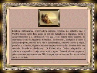 Estática, balbuciando comovedora súplica, reparou, no entanto, que o
Mestre passou junto dela, como se lhe não percebesse a presença. Entre o
desapontamento e a admiração, viu que Jesus parara mais adiante, na
intimidade com os pedestres distraídos. Incontinenti, contendo a custo o
coração no peito, desceu até a rua e, deslumbrada, abeirou-se dele e rogou,
genuflexa: - Senhor, digna-te receber-me por escrava fiel! Mostra-me a tua
vontade! Manda e obedecerei! O Embaixador Divino afagou-lhe os
cabelos e respondeu: - Ajuda-me aqui e agora. Passará, dento em pouco,
pobre menino recém-nascido. Não tem pai que o ame na Terra e nem lar
que o reconforte.
 