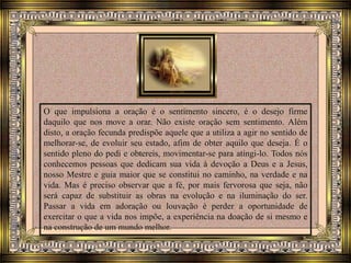O que impulsiona a oração é o sentimento sincero, é o desejo firme
daquilo que nos move a orar. Não existe oração sem sentimento. Além
disto, a oração fecunda predispõe aquele que a utiliza a agir no sentido de
melhorar-se, de evoluir seu estado, afim de obter aquilo que deseja. É o
sentido pleno do pedi e obtereis, movimentar-se para atingi-lo. Todos nós
conhecemos pessoas que dedicam sua vida à devoção a Deus e a Jesus,
nosso Mestre e guia maior que se constitui no caminho, na verdade e na
vida. Mas é preciso observar que a fé, por mais fervorosa que seja, não
será capaz de substituir as obras na evolução e na iluminação do ser.
Passar a vida em adoração ou louvação é perder a oportunidade de
exercitar o que a vida nos impõe, a experiência na doação de si mesmo e
na construção de um mundo melhor.
 