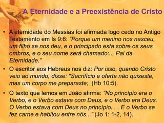 A Eternidade e a Preexistência de Cristo
• A eternidade do Messias foi afirmada logo cedo no Antigo
Testamento em Is 9:6: “Porque um menino nos nasceu,
um filho se nos deu, e o principado esta sobre os seus
ombros, e o seu nome será chamado:.., Pai da
Eternidade.”
• O escritor aos Hebreus nos diz: Por isso, quando Cristo
veio ao mundo, disse: "Sacrifício e oferta não quiseste,
mas um corpo me preparaste; (Hb 10:5).
• O texto que lemos em João afirma: “No princípio era o
Verbo, e o Verbo estava com Deus, e o Verbo era Deus.
O Verbo estava com Deus no princípio. . . E o Verbo se
fez carne e habitou entre nós...” (Jo 1: 1-2, 14).
 