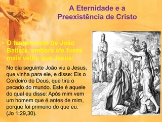A Eternidade e a
Preexistência de Cristo
• O testemunho de João
Batista, embora ele fosse
mais velho que Jesus:
No dia seguinte João viu a Jesus,
que vinha para ele, e disse: Eis o
Cordeiro de Deus, que tira o
pecado do mundo. Este é aquele
do qual eu disse: Após mim vem
um homem que é antes de mim,
porque foi primeiro do que eu.
(Jo 1:29,30).
 