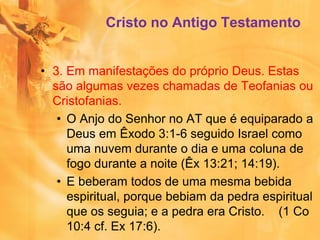 • 3. Em manifestações do próprio Deus. Estas
são algumas vezes chamadas de Teofanias ou
Cristofanias.
• O Anjo do Senhor no AT que é equiparado a
Deus em Êxodo 3:1-6 seguido Israel como
uma nuvem durante o dia e uma coluna de
fogo durante a noite (Êx 13:21; 14:19).
• E beberam todos de uma mesma bebida
espiritual, porque bebiam da pedra espiritual
que os seguia; e a pedra era Cristo. (1 Co
10:4 cf. Ex 17:6).
Cristo no Antigo Testamento
 