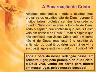 A Encarnação de Cristo
Amados, não creiais a todo o espírito, mas
provai se os espíritos são de Deus, porque já
muitos falsos profetas se têm levantado no
mundo. Nisto conhecereis o Espírito de Deus:
Todo o espírito que confessa que Jesus Cristo
veio em carne é de Deus; E todo o espírito que
não confessa que Jesus Cristo veio em carne
não é de Deus; mas este é o espírito do
anticristo, do qual já ouvistes que há de vir, e
eis que já agora está no mundo. I João 4:1-3
Toda a obra da nossa redenção passa, em
primeiro lugar, pelo princípio de que Cristo,
o Deus vivo, venho em carne para morrer
em nosso lugar, pelos nossos pecados!
 