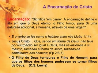 A Encarnação de Cristo
• Encarnação: "Significa ‘em carne’. A encarnação define o
ato em que o Deus eterno, o Filho tomou para Si uma
natureza adicional, a humana, através de uma virgem".
• E o verbo se fez carne e habitou entre nós (João 1:14).
• Jesus Cristo . . Que, sendo em forma de Deus, não teve
por usurpação ser igual a Deus, mas esvaziou-se a si
mesmo, tomando a forma de servo, fazendo-se
semelhante aos homens; (Fp 2:6-7).
• O Filho de Deus tornou-se o Filho do Homem, para
que os filhos dos homens pudessem se tornar filhos
de Deus. (C.S. Lewis)
 