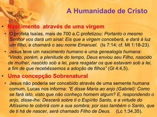 A Humanidade de Cristo
• Nascimento através de uma virgem
• O profeta Isaías, mais de 700 a.C profetizou: Portanto o mesmo
Senhor vos dará um sinal: Eis que a virgem conceberá, e dará à luz
um filho, e chamará o seu nome Emanuel. (Is 7:14; cf. Mt 1:18-23).
• Jesus teve um nascimento humano e uma genealogia humana:
“Vindo, porém, a plenitude do tempo, Deus enviou seu Filho, nascido
de mulher, nascido sob a lei, para resgatar os que estavam sob a lei,
a fim de que recebêssemos a adoção de filhos” (Gl 4:4,5).
• Uma concepção Sobrenatural
• Jesus não poderia ser concebido através de uma semente humana
comum. Lucas nos informa: “E disse Maria ao anjo (Gabriel): Como
se fará isto, visto que não conheço homem algum? E, respondendo o
anjo, disse-lhe: Descerá sobre ti o Espírito Santo, e a virtude do
Altíssimo te cobrirá com a sua sombra; por isso também o Santo, que
de ti há de nascer, será chamado Filho de Deus. (Lc 1:34,35).
 
