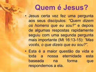 Quem é Jesus?
• Jesus certa vez fez uma pergunta
aos seus discípulos: “Quem dizem
os homens que eu sou?” e depois
de algumas respostas rapidamente
seguiu com uma segunda pergunta
mais importante (Mt 16:13-15): “Mas
vocês, o que dizeis que eu sou?”.
• Esta é a maior questão da vida e
toda a nossa eternidade esta
baseada na forma que
respondemos a ela.
 