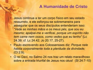 A Humanidade de Cristo
• Jesus continua a ter um corpo físico em seu estado
ressurreto, e ele esforçou-se sobremaneira para
assegurar que os seus discípulos entenderiam isso:
“Vede as minhas mãos e os meus pés, que sou eu
mesmo; apalpai-me e verificai, porque um espírito não
tem carne nem ossos, como vedes que eu tenho” (Lc
24.39; cf. Lc 24.42; Jo 20.17, 25-27).
• Paulo escrevendo aos Colossensses diz: Porque nele
habita corporalmente toda a plenitude da divindade;
(Cl 2:9).
• O rei Davi, no Salmo 24 nos traz um relato maravilhoso
sobre a entrada triunfal de Jesus nos céus! (Sl 24:7-10)
 