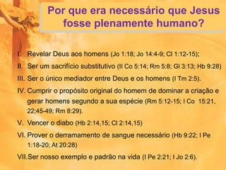 Por que era necessário que Jesus
fosse plenamente humano?
I. Revelar Deus aos homens (Jo 1:18; Jo 14:4-9; Cl 1:12-15);
II. Ser um sacrifício substitutivo (II Co 5:14; Rm 5:8; Gl 3:13; Hb 9:28)
III. Ser o único mediador entre Deus e os homens (I Tm 2:5).
IV. Cumprir o propósito original do homem de dominar a criação e
gerar homens segundo a sua espécie (Rm 5:12-15; I Co 15:21,
22;45-49; Rm 8:29).
V. Vencer o diabo (Hb 2:14,15; Cl 2:14,15)
VI. Prover o derramamento de sangue necessário (Hb 9:22; I Pe
1:18-20; At 20:28)
VII.Ser nosso exemplo e padrão na vida (I Pe 2:21; I Jo 2:6).
 
