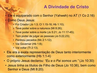 A Divindade de Cristo
• Ele é equiparado com o Senhor (Yahweh) no AT (1 Co 2:16)
• Como Deus Jesus:
• Foi Criador (Jo 1:3; Cl 1:15-16; Hb 1:10);
• Teve poder sobre a natureza (Mt 8:26);
• Teve poder sobre a morte (Jo 5:21; Jo 11:17-45);
• Tem poder de julgar as pessoas (Jo 5:22,23);
• Perdoou pecados (Mc 2:1-12);
• Vai Governar (Hb 1:8);
• Vai voltar (Tt 2:13).
• Ele era a exata representação de Deus tanto interiormente
como exteriormente (Hb 1:1-4)
• O próprio Jesus declarou: “Eu e o Pai somos um.” (Jo 10:30)
• Jesus tinha os títulos de Filho de Deus (Jo 10:36), bem como
Senhor e Deus (Mt 8:20).
 