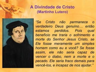 “Se Cristo não permanece o
verdadeiro Deus genuíno… então
estamos perdidos. Pois qual
benefício me traria o sofrimento e
morte do Senhor Jesus Cristo, se
Ele fosse meramente um simples
homem como eu e você? Se fosse
assim, ele não seria capaz de
vencer o diabo, nem a morte e o
pecado. Ele seria fraco demais para
vencê-los, e incapaz de nos ajudar.”
A Divindade de Cristo
(Martinho Lutero)
 
