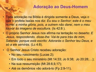 Adoração ao Deus-Homem
• Toda adoração na Bíblia é dirigida somente a Deus, veja o
que o profeta Isaías nos diz: Eu sou o Senhor; este é o meu
nome; a minha glória, pois, a outrem não darei, nem o meu
louvor às imagens de escultura. (Is 42:8 ).
• O próprio Senhor Jesus nos afirma na tentação no deserto: E
Jesus, respondendo, disse-lhe: Vai-te para trás de mim,
Satanás; porque está escrito: Adorarás o Senhor teu Deus, e
só a ele servirás. (Lc 4:8).
• O Senhor Jesus Cristo recebeu adoração:
• No seu nascimento (Lucas 2);
• Em todo o seu ministério (Mt 14:33; Jo 9:38; Jo 20:28;…);
• Na sua ressurreição (Mt 28:8,9,17);
• Até os demônios vão adorá-lo (Fp 2:9-11).
 