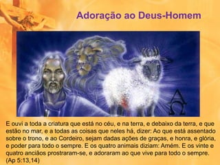 E ouvi a toda a criatura que está no céu, e na terra, e debaixo da terra, e que
estão no mar, e a todas as coisas que neles há, dizer: Ao que está assentado
sobre o trono, e ao Cordeiro, sejam dadas ações de graças, e honra, e glória,
e poder para todo o sempre. E os quatro animais diziam: Amém. E os vinte e
quatro anciãos prostraram-se, e adoraram ao que vive para todo o sempre.
(Ap 5:13,14)
Adoração ao Deus-Homem
 