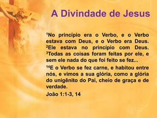 1No princípio era o Verbo, e o Verbo
estava com Deus, e o Verbo era Deus.
2Ele estava no princípio com Deus.
3Todas as coisas foram feitas por ele, e
sem ele nada do que foi feito se fez...
14E o Verbo se fez carne, e habitou entre
nós, e vimos a sua glória, como a glória
do unigênito do Pai, cheio de graça e de
verdade.
João 1:1-3, 14
A Divindade de Jesus
 