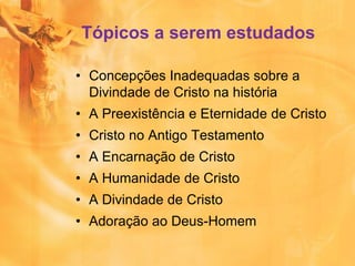 Tópicos a serem estudados
• Concepções Inadequadas sobre a
Divindade de Cristo na história
• A Preexistência e Eternidade de Cristo
• Cristo no Antigo Testamento
• A Encarnação de Cristo
• A Humanidade de Cristo
• A Divindade de Cristo
• Adoração ao Deus-Homem
 