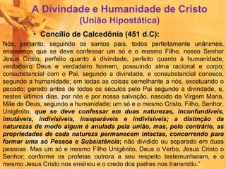 A Divindade e Humanidade de Cristo
(União Hipostática)
• Concílio de Calcedônia (451 d.C):
Nós, portanto, seguindo os santos pais, todos perfeitamente unânimes,
ensinamos que se deve confessar um só e o mesmo Filho, nosso Senhor
Jesus Cristo, perfeito quanto à divindade, perfeito quanto à humanidade,
verdadeiro Deus e verdadeiro homem, possuindo alma racional e corpo;
consubstancial com o Pai, segundo a divindade, e consubstancial conosco,
segundo a humanidade; em todas as coisas semelhante a nós, excetuando o
pecado; gerado antes de todos os séculos pelo Pai segundo a divindade, e,
nestes últimos dias, por nós e por nossa salvação, nascido da Virgem Maria,
Mãe de Deus, segundo a humanidade; um só e o mesmo Cristo, Filho, Senhor,
Unigênito, que se deve confessar em duas naturezas, inconfundíveis,
imutáveis, indivisíveis, inseparáveis e indivisíveis; a distinção da
naturezas de modo algum é anulada pela união, mas, pelo contrário, as
propriedades de cada natureza permanecem intactas, concorrendo para
formar uma só Pessoa e Subsistência; não dividido ou separado em duas
pessoas. Mas um só e mesmo Filho Unigênito, Deus o Verbo, Jesus Cristo o
Senhor; conforme os profetas outrora a seu respeito testemunharam, e o
mesmo Jesus Cristo nos ensinou e o credo dos padres nos transmitiu.”
 