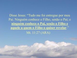 Disse Jesus: “Tudo me foi entregue por meu
Pai. Ninguém conhece o Filho, senão o Pai; e
ninguém conhece o Pai, senão o Filho e
aquele a quem o Filho o quiser revelar.”
Mt. 11:27 (ARA)
 