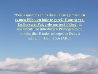 “Pois a qual dos anjos disse [Deus] jamais: Tu
és meu Filho, eu hoje te gerei? E outra vez:
Eu lhe serei Pai, e ele me será Filho? E,
novamente, ao introduzir o Primogênito no
mundo, diz: E todos os anjos de Deus o
adorem.” Heb. 1:5,6 (ARC)
 