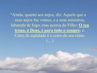 “Ainda, quanto aos anjos, diz: Aquele que a
seus anjos faz ventos, e a seus ministros,
labareda de fogo; mas acerca do Filho: O teu
trono, ó Deus, é para todo o sempre; e:
Cetro de eqüidade é o cetro do seu reino.
(…)
 