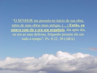 “O SENHOR me possuía no início de sua obra,
antes de suas obras mais antigas. (…) Então, eu
estava com ele e era seu arquiteto, dia após dia,
eu era as suas delícias, folgando perante ele em
todo o tempo”. Pv. 8:22, 30 (ARA)
 
