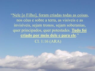 “Nele [o Filho], foram criadas todas as coisas,
nos céus e sobre a terra, as visíveis e as
invisíveis, sejam tronos, sejam soberanias,
quer principados, quer potestades. Tudo foi
criado por meio dele e para ele.”
Cl. 1:16 (ARA)
 