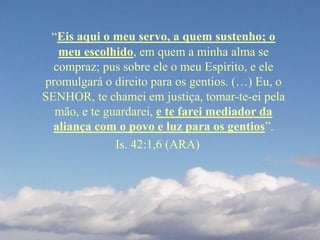 “Eis aqui o meu servo, a quem sustenho; o
meu escolhido, em quem a minha alma se
compraz; pus sobre ele o meu Espírito, e ele
promulgará o direito para os gentios. (…) Eu, o
SENHOR, te chamei em justiça, tomar-te-ei pela
mão, e te guardarei, e te farei mediador da
aliança com o povo e luz para os gentios”.
Is. 42:1,6 (ARA)
 