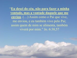 “Eu desci do céu, não para fazer a minha
vontade, mas a vontade daquele que me
enviou. (…) Assim como o Pai que vive,
me enviou, e eu também vivo pelo Pai;
assim quem de mim se alimenta, também
viverá por mim.” Jo. 6:38,57
 