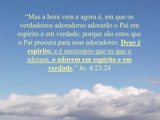 “Mas a hora vem e agora é, em que os
verdadeiros adoradores adorarão o Pai em
espírito e em verdade; porque são estes que
o Pai procura para seus adoradores. Deus é
espírito; e é necessário que os que o
adoram, o adorem em espírito e em
verdade.” Jo. 4:23,24
 