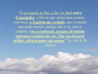 “E eu rogarei ao Pai, e ele vos dará outro
Consolador, a fim de que esteja para sempre
convosco, o Espírito da verdade, que o mundo
não pode receber, porque não o vê, nem o
conhece; vós o conheceis, porque ele habita
convosco e estará em vós. Não vos deixarei
órfãos, voltarei para vós outros.” Jo. 14:16-18
(ARA)
 