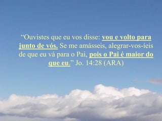 “Ouvistes que eu vos disse: vou e volto para
junto de vós. Se me amásseis, alegrar-vos-íeis
de que eu vá para o Pai, pois o Pai é maior do
que eu.” Jo. 14:28 (ARA)
 