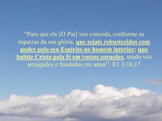 “Para que ele [O Pai] vos conceda, conforme as
riquezas da sua glória, que sejais robustecidos com
poder pelo seu Espírito no homem interior; que
habite Cristo pela fé em vossos corações, sendo vós
arraigados e fundados em amor”. Ef. 3:16,17
 