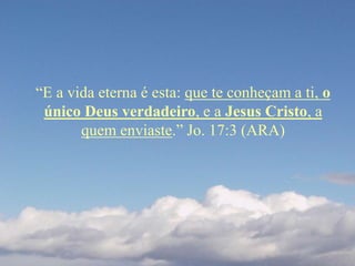 “E a vida eterna é esta: que te conheçam a ti, o
único Deus verdadeiro, e a Jesus Cristo, a
quem enviaste.” Jo. 17:3 (ARA)
 