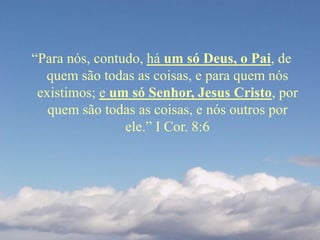 “Para nós, contudo, há um só Deus, o Pai, de
quem são todas as coisas, e para quem nós
existimos; e um só Senhor, Jesus Cristo, por
quem são todas as coisas, e nós outros por
ele.” I Cor. 8:6
 
