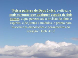 “Pois a palavra de Deus é viva, e eficaz, e
mais cortante que qualquer espada de dois
gumes, e que penetra até a divisão de alma e
espírito, e de juntas e medulas, e pronta para
discernir as disposições e pensamentos do
coração.” Heb. 4:12
 