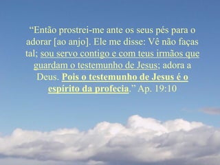 “Então prostrei-me ante os seus pés para o
adorar [ao anjo]. Ele me disse: Vê não faças
tal; sou servo contigo e com teus irmãos que
guardam o testemunho de Jesus; adora a
Deus. Pois o testemunho de Jesus é o
espírito da profecia.” Ap. 19:10
 