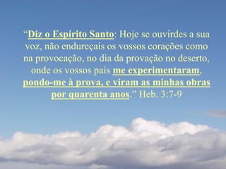 “Diz o Espírito Santo: Hoje se ouvirdes a sua
voz, não endureçais os vossos corações como
na provocação, no dia da provação no deserto,
onde os vossos pais me experimentaram,
pondo-me à prova, e viram as minhas obras
por quarenta anos.” Heb. 3:7-9
 