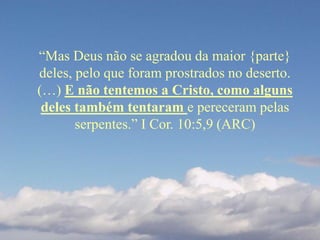 “Mas Deus não se agradou da maior {parte}
deles, pelo que foram prostrados no deserto.
(…) E não tentemos a Cristo, como alguns
deles também tentaram e pereceram pelas
serpentes.” I Cor. 10:5,9 (ARC)
 