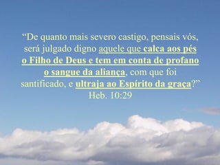 “De quanto mais severo castigo, pensais vós,
será julgado digno aquele que calca aos pés
o Filho de Deus e tem em conta de profano
o sangue da aliança, com que foi
santificado, e ultraja ao Espírito da graça?”
Heb. 10:29
 