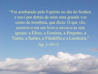 “Fui arrebatado pelo Espírito no dia do Senhor,
e ouvi por detrás de mim uma grande voz
como de trombeta, que dizia: O que vês,
escreve-o em um livro e envia-o às sete
igrejas: a Éfeso, a Esmirna, a Pérgamo, a
Tiatira, a Sardes, a Filadélfia e a Laodicéia.”
Ap. 1:10-11
 
