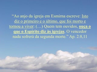 “Ao anjo da igreja em Esmirna escreve: Isto
diz o primeiro e o último, que foi morto e
tornou a viver: (…) Quem tem ouvidos, ouça o
que o Espírito diz às igrejas. O vencedor
nada sofrerá da segunda morte.” Ap. 2:8,11
 